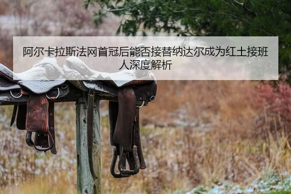 阿尔卡拉斯法网首冠后能否接替纳达尔成为红土接班人深度解析
