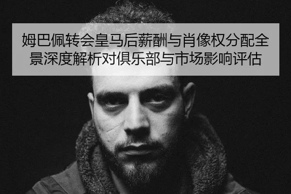 姆巴佩转会皇马后薪酬与肖像权分配全景深度解析对俱乐部与市场影响评估