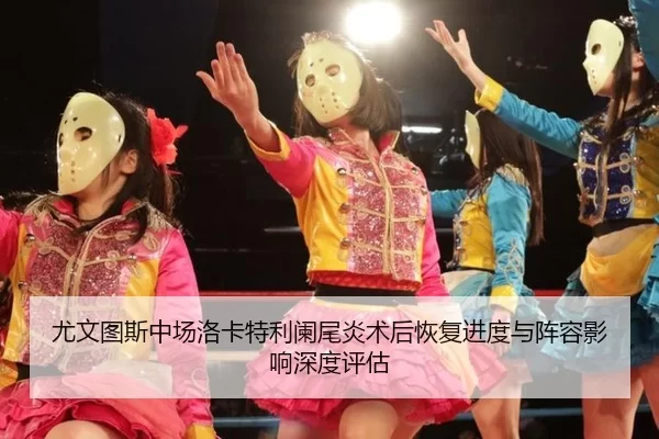 尤文图斯中场洛卡特利阑尾炎术后恢复进度与阵容影响深度评估