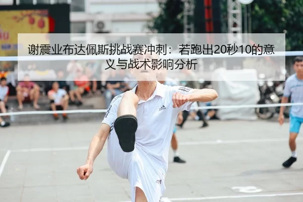 谢震业布达佩斯挑战赛冲刺：若跑出20秒10的意义与战术影响分析