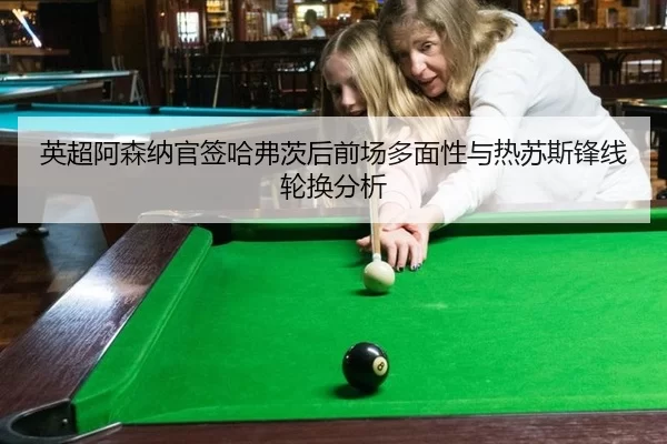 英超阿森纳官签哈弗茨后前场多面性与热苏斯锋线轮换分析