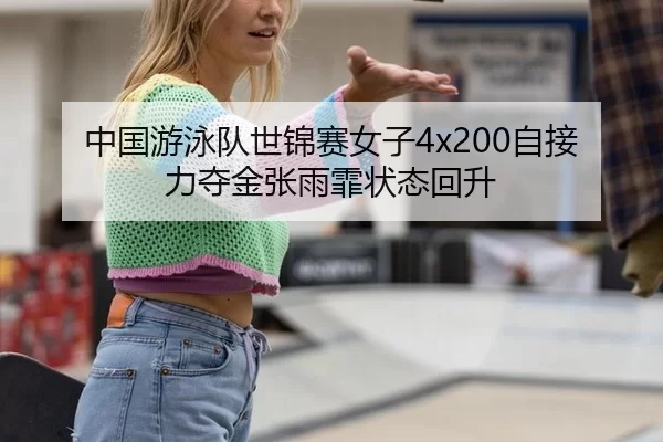 中国游泳队世锦赛女子4x200自接力夺金张雨霏状态回升